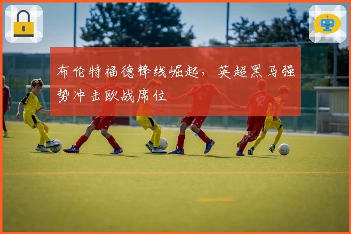 布伦特福德锋线崛起，英超黑马强势冲击欧战席位