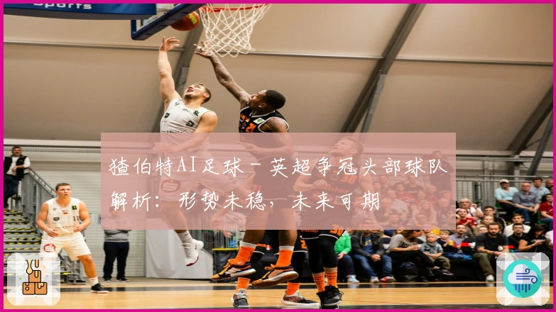 猹伯特AI足球 - 英超争冠头部球队解析：形势未稳，未来可期