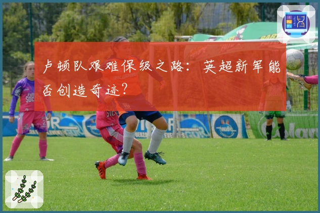 卢顿队艰难保级之路：英超新军能否创造奇迹？