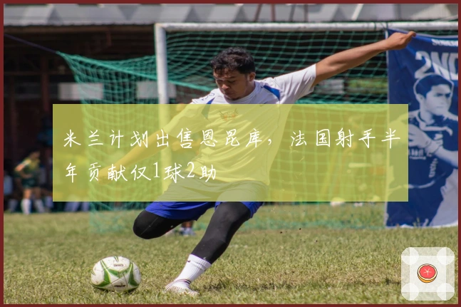 米兰计划出售恩昆库，法国射手半年贡献仅1球2助