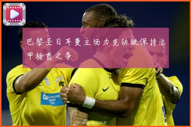 巴黎圣日耳曼主场力克劲敌保持法甲榜首之争