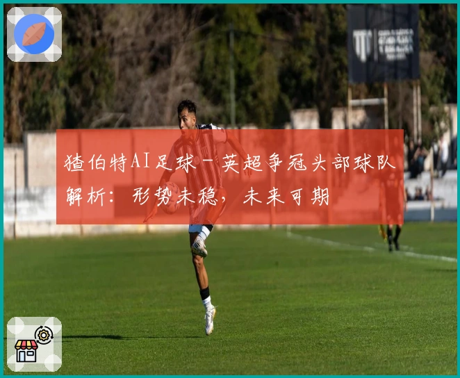 猹伯特AI足球 - 英超争冠头部球队解析：形势未稳，未来可期