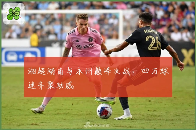 湘超湖南与永州巅峰决战，四万球迷齐聚助威