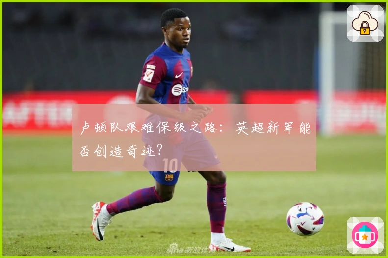卢顿队艰难保级之路：英超新军能否创造奇迹？