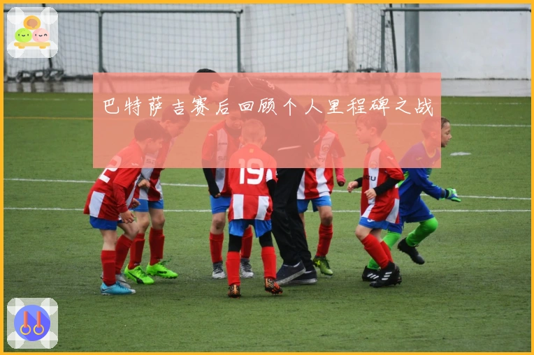 巴特萨吉赛后回顾个人里程碑之战