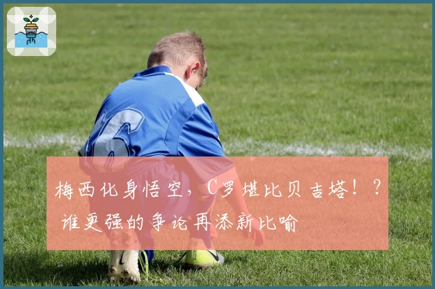 梅西化身悟空，C罗堪比贝吉塔！？ 谁更强的争论再添新比喻