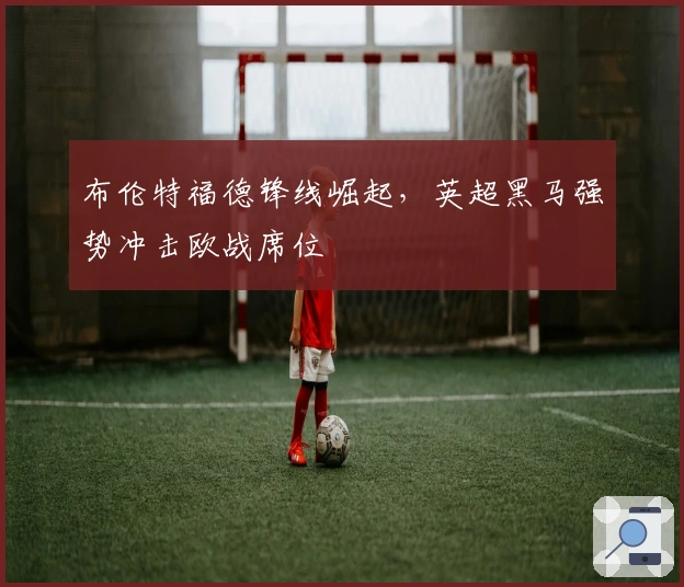 布伦特福德锋线崛起，英超黑马强势冲击欧战席位